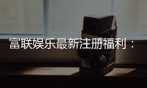 富联娱乐最新注册福利：新会员专享豪礼与首存优惠大放送