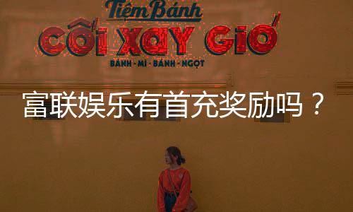 富联娱乐有首充奖励吗？揭秘新会员首充福利与优惠详情