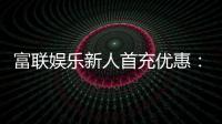富联娱乐新人首充优惠：注册即享三重豪礼与高额返利