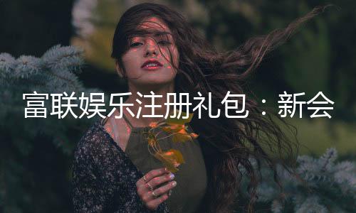 富联娱乐注册礼包:新会员专享豪礼与高额返利