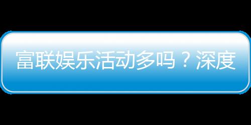 富联娱乐活动多吗?深度解析其丰富活动与特色玩法