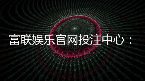 富联娱乐官网投注中心:畅享真人娱乐与电子游艺的终极体验