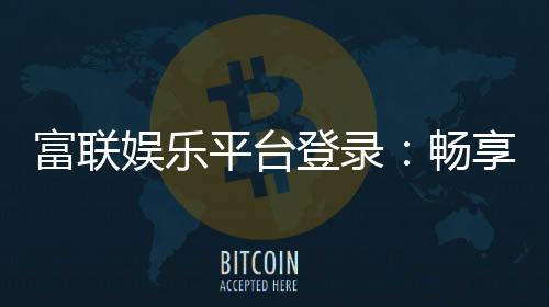 富联娱乐平台登录：畅享顶级棋牌电游的尊贵体验