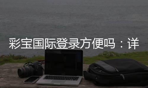 彩宝国际登录方便吗:详细体验分享