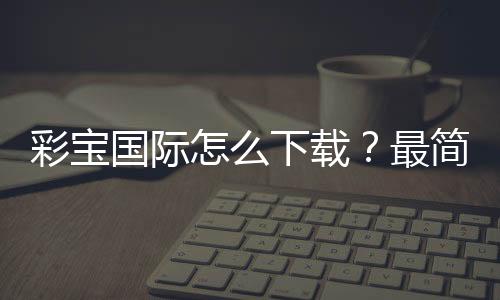 彩宝国际怎么下载？最简单的方法！