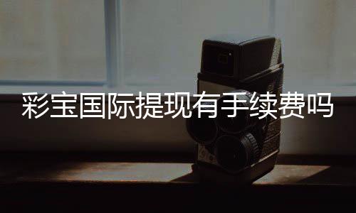 彩宝国际提现有手续费吗？一次了解清楚