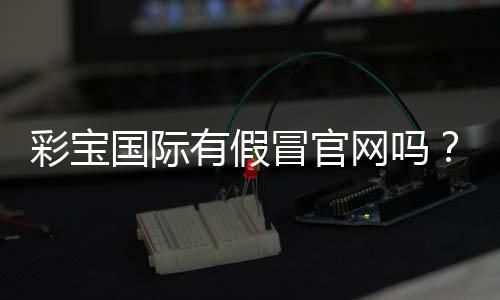 彩宝国际有假冒官网吗？揭秘真伪