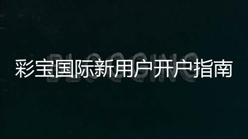彩宝国际新用户开户指南：注册即享超值福利