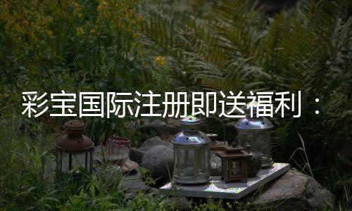 彩宝国际注册即送福利：精彩游戏等你来体验