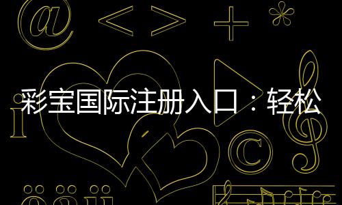 彩宝国际注册入口:轻松开启你的娱乐之旅!
