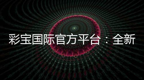 彩宝国际官方平台:全新投注体验分享