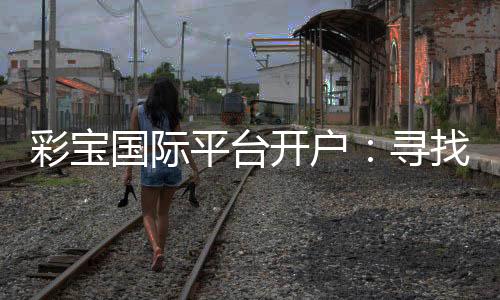 彩宝国际平台开户:寻找最佳投注体验