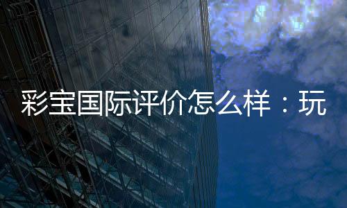 彩宝国际评价怎么样:玩家真实经历分享