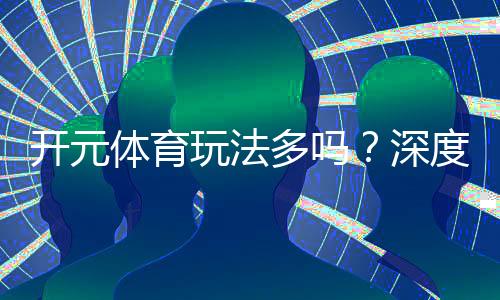 开元体育玩法多吗？深度解析平台丰富游戏与特色玩法