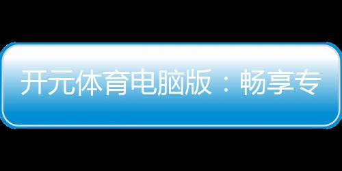 开元体育电脑版:畅享专业棋牌与电子游艺的极致体验