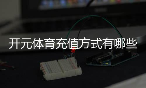 开元体育充值方式有哪些?一文详解各种存款渠道与技巧