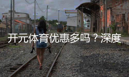 开元体育优惠多吗？深度解析其福利活动与玩家体验