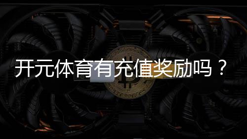 开元体育有充值奖励吗?揭秘新用户首充福利与高返利活动