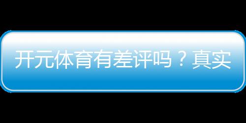 开元体育有差评吗？真实玩家体验与评价解析