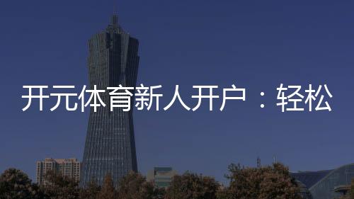 开元体育新人开户:轻松注册享首存礼包与新手专属福利
