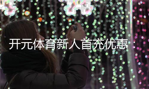 开元体育新人首充优惠：注册即享高额彩金与专属礼包