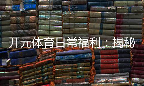 开元体育日常福利:揭秘老玩家独享的隐藏彩蛋与特权