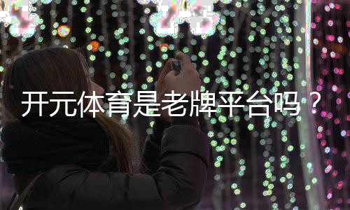 开元体育是老牌平台吗?资深玩家揭秘其历史与信誉