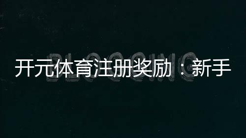 开元体育注册奖励：新手礼包与高额返利等你拿
