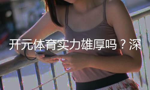 开元体育实力雄厚吗?深度解析其平台优势与玩家真实体验