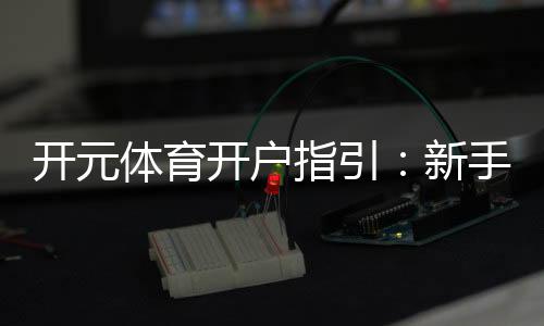 开元体育开户指引：新手轻松注册的详细步骤解析