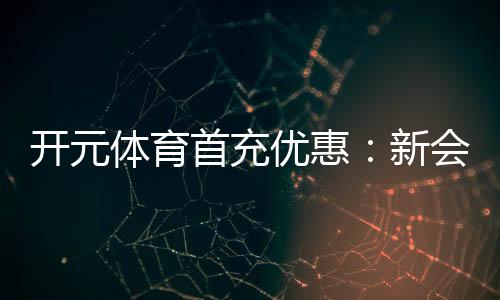 开元体育首充优惠：新会员专享高额返利福利