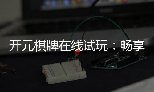 开元棋牌在线试玩:畅享经典棋牌体验真实对局乐趣