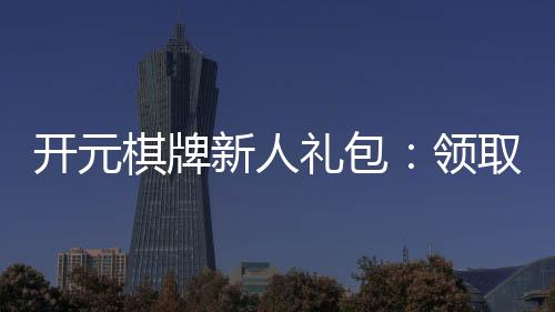 开元棋牌新人礼包：领取攻略与独家福利解析