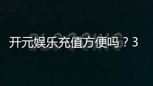 开元娱乐充值方便吗？3分钟了解充值流程与到账速度