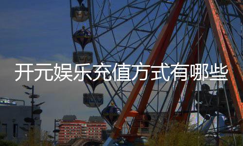 开元娱乐充值方式有哪些?详解各种存款渠道及操作流程