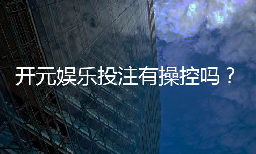 开元娱乐投注有操控吗?深度解析平台公平性与玩家实测反馈