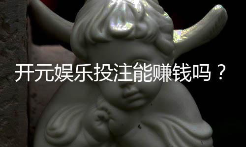 开元娱乐投注能赚钱吗？揭秘真实盈利技巧与风险规避