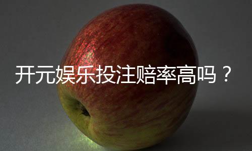开元娱乐投注赔率高吗？深度解析平台赔率优势与实战策略