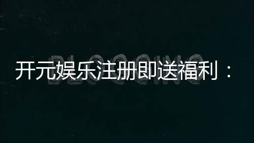 开元娱乐注册即送福利：新人专享豪礼首存加赠彩金翻倍