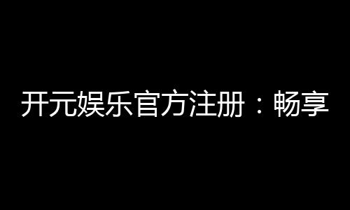 开元娱乐官方注册:畅享顶级棋牌与电子游艺的尊贵体验