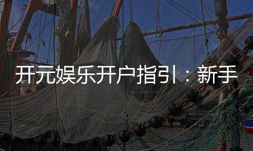 开元娱乐开户指引:新手必看的注册流程与优惠详解