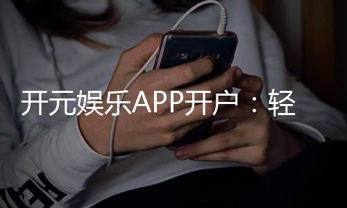 开元娱乐APP开户:轻松注册指南与首存优惠详解