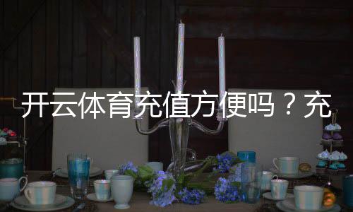开云体育充值方便吗?充值方式、到账速度与安全性全面解析