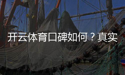 开云体育口碑如何？真实用户评价与平台安全性全面评测
