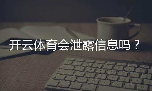 开云体育会泄露信息吗?隐私风险全面解析与用户防护指南