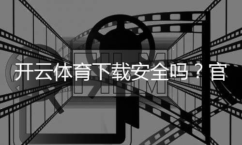 开云体育下载安全吗？官方渠道、权限风险与安装防坑全攻略