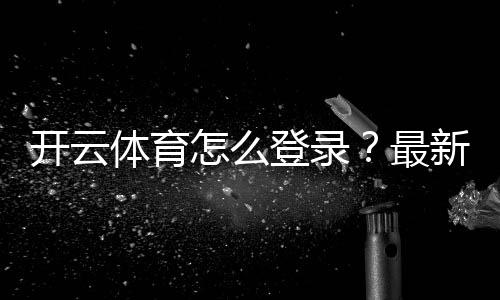 开云体育怎么登录?最新版手机电脑登录步骤与常见问题快速解决