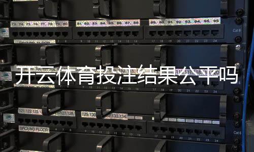 开云体育投注结果公平吗?公正性深度评估与玩家防坑指南