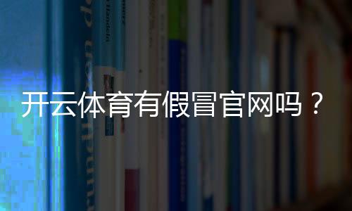 开云体育有假冒官网吗?识别真假官网的7个实用方法