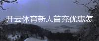 开云体育新人首充优惠怎么领取？新手教程、规则与注意事项解析